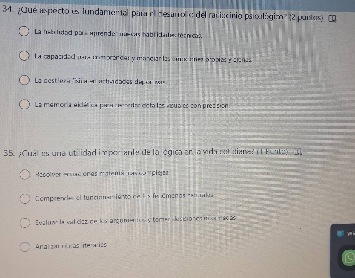 ¿Qué aspecto es fundamental para el desarrollo del raciocinio psicológico? (2 puntos)
La habilidad para aprender nuevas habilidades técnicas.
La capacidad para comprender y manejar las emociones propias y ajenas.
La destreza física en actividades deportivas.
La memoria eidética para recordar detalles visuales con precisión.
35. ¿Cuál es una utilidad importante de la lógica en la vida cotidiana? (1 Punto)
Resolver ecuaciones matemáticas complejas
Comprender el funcionamiento de los fenómenos naturales
Evaluar la validez de los argumentos y tomar decisiones informadas
Wh
Analizar obras literarias