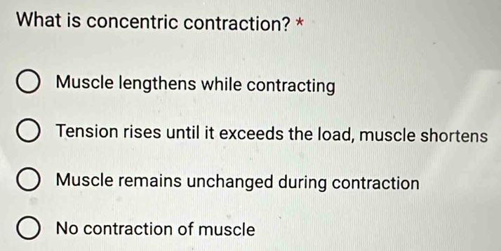 What is concentric contraction? *
Muscle lengthens while contracting
Tension rises until it exceeds the load, muscle shortens
Muscle remains unchanged during contraction
No contraction of muscle