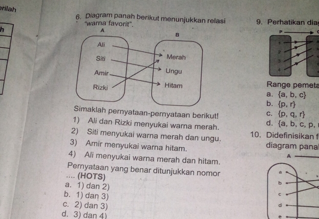 rilah
6. Diagram panah berikut menunjukkan relasi 9. Perhatikan dia
'warna favorit'.
h

Range pemeta
a.  a,b,c
b.  p,r
Simaklah pernyataan-pernyataan berikut! C.  p,q,r
1) Ali dan Rizki menyukai warna merah. d.  a,b,c,p, 
2) Siti menyukai warna merah dan ungu. 10. Didefinisikan f
diagram pana
3) Amir menyukai warna hitam. 
4) Ali menyukai warna merah dan hitam.
Pernyataan yang benar ditunjukkan nomor
.... (HOTS)
a. 1) dan 2)
b. 1) dan 3)
c. 2) dan 3)
d. 3) dan 4)
e