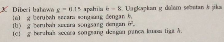 Diberi bahawa g=0.15 apabila h=8. Ungkapkan g dalam sebutan h jika 
(a) g berubah secara songsang dengan h, 
(b) g berubah secara songsang dengan h^2, 
(c) g berubah secara songsang dengan punca kuasa tiga h.