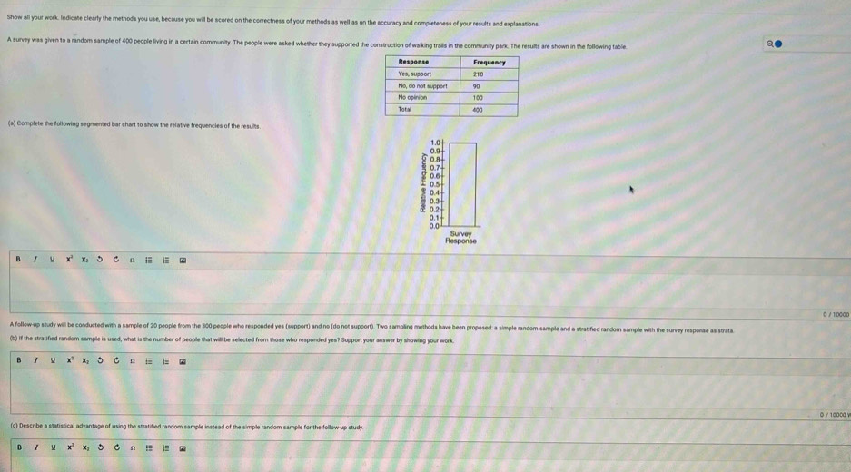 Show all your work. Indicate clearly the methods you use, because you will be scored on the correctness of your methods as well as on the accuracy and completeness of your results and explanations. 
A survey was given to a random sample of 400 people living in a certain community. The people were asked whether they supported the construction of walking trails in the community park. The results are shown in the following table 
(a) Complete the following segmented bar chart to show the relative frequencies of the results 
Response 
B x° C Q
0 / 10000
A follow-up study will be conducted with a sample of 20 people from the 300 people who responded yes (support) and no (do not support). Two sampling methods have been proposed: a simple random sample and a stratified random sample with the survey response as strata 
(b) if the stratified random sample is used, what is the number of people that will be selected from those who responded yes? Support your answer by showing your work. 
B 1 x^2 x C n E
0 / 10000 v 
c) Describe a statistical advantage of using the stratified random sample instead of the simple random sample for the follow-up stud 
B u x^2 n