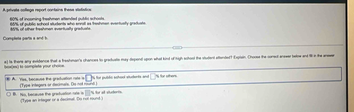 A private college report contains these statistics:
60% of incoming freshmen attended public schools.
65% of public school students who enroll as freshmen eventually graduate.
85% of other freshmen eventually graduate.
Complete parts a and b.
a) Is there any evidence that a freshman's chances to graduate may depend upon what kind of high school the student attended? Explain. Choose the correct answer below and fill in the answer
box(es) to complete your choice.
A. Yes, because the graduation rate is % for public school students and % for others.
(Type integers or decimals. Do not round.)
B. No, because the graduation rate is % for all students
(Type an integer or a decimal. Do not round.)