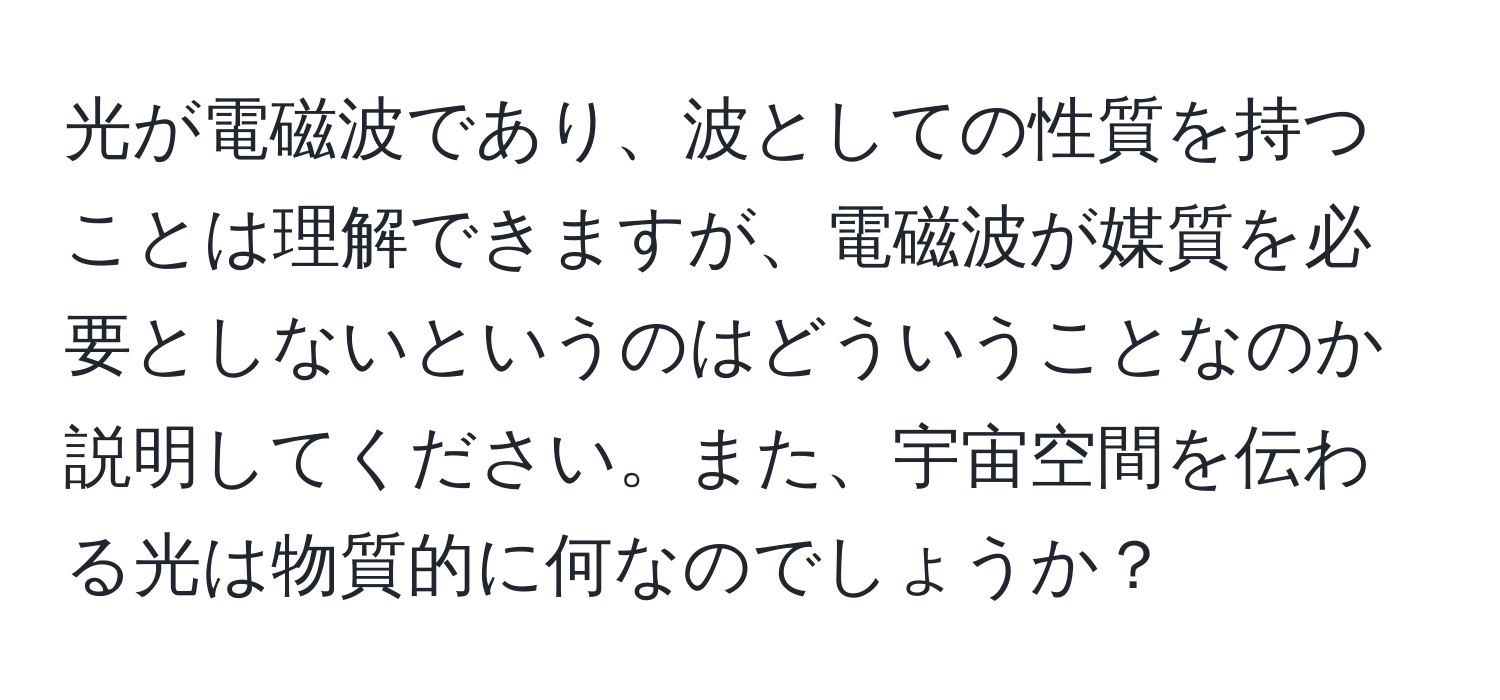 光が電磁波であり、波としての性質を持つことは理解できますが、電磁波が媒質を必要としないというのはどういうことなのか説明してください。また、宇宙空間を伝わる光は物質的に何なのでしょうか？