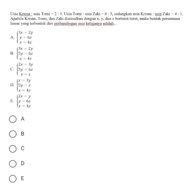 Usia Krisna : usia Tomi =2:3. Usia Tomi : nsi Zaki=6:5 , sedangkan usia Krisna : usin Zaki=4:1. 
Apabila Krisna, Tomi, dan Zaki dimisalkan dengan x, y, dan z berturut-turut, maka bentuk persamaan
linear yang terbentuk dari perbandingan usia ketiganya adalah...
A. beginarrayl 3x=2y y=6z x=4zendarray.
B. beginarrayl 3x=2y 5y=6z x=4zendarray.
C. beginarrayl 2x=3y 5y=6z x=zendarray.
D. beginarrayl x=3y 5y=z x=4zendarray.
E. beginarrayl 2x=y y=6z x=4zendarray.
A
B
C
D
E