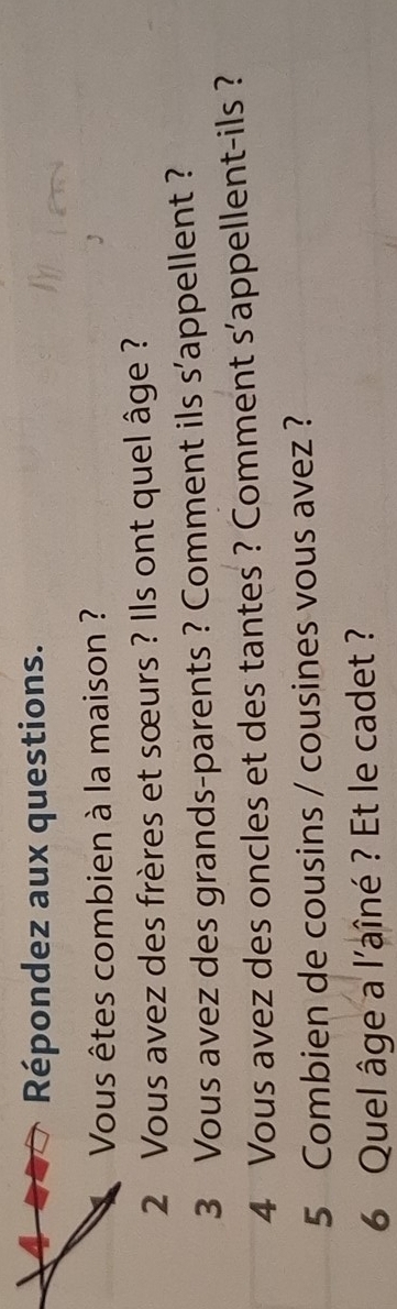 Répondez aux questions. 
Vous êtes combien à la maison ? 
2 Vous avez des frères et sœurs ? Ils ont quel âge ? 
3 Vous avez des grands-parents ? Comment ils s'appellent ? 
4 Vous avez des oncles et des tantes ? Comment s'appellent-ils ? 
5 Combien de cousins / cousines vous avez ? 
6 Quel âge a l'aîné ? Et le cadet ?