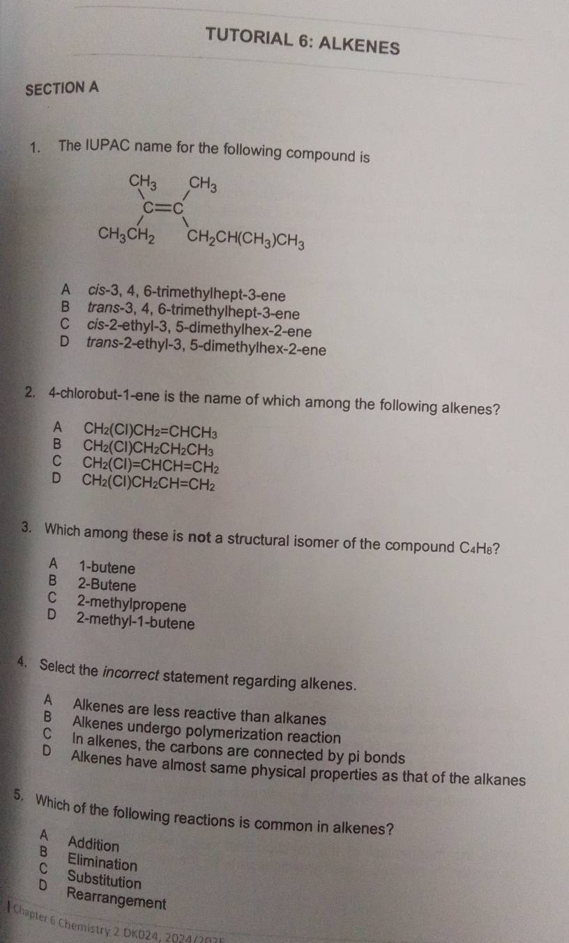 TUTORIAL 6: ALKENES
SECTION A
1. The IUPAC name for the following compound is
A c/s-3, 4, 6-trimethylhept-3-ene
B trans-3, 4, 6-trimethylhept-3-ene
C cis-2-ethyl-3, 5-dimethylhex-2-ene
D trans-2-ethyl-3, 5-dimethylhex-2-ene
2. 4-chlorobut-1-ene is the name of which among the following alkenes?
A CH_2(Cl)CH_2=CHCH_3
B CH_2(Cl)CH_2CH_2CH_3
C CH_2(Cl)=CHCH=CH_2
D CH_2(Cl)CH_2CH=CH_2
3. Which among these is not a structural isomer of the compound C₄H₈?
A 1-butene
B 2-Butene
C 2-methylpropene
D 2-methyl-1-butene
4. Select the incorrect statement regarding alkenes.
A Alkenes are less reactive than alkanes
B Alkenes undergo polymerization reaction
C In alkenes, the carbons are connected by pi bonds
D Alkenes have almost same physical properties as that of the alkanes
5. Which of the following reactions is common in alkenes?
A Addition
B Elimination
C Substitution
D Rearrangement
| Chapter 6 Chemistry 2 DKO24: 2024  /03