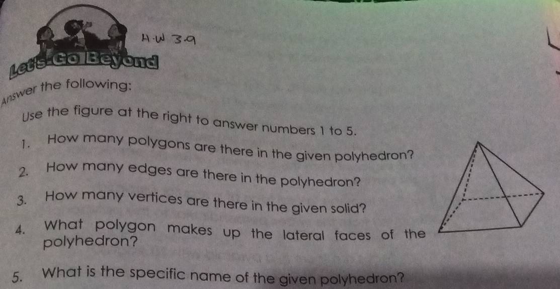 Letish Beyond 
Answer the following: 
Use the figure at the right to answer numbers 1 to 5. 
1. How many polygons are there in the given polyhedron? 
2. How many edges are there in the polyhedron? 
3. How many vertices are there in the given solid? 
4. What polygon makes up the lateral faces of the 
polyhedron? 
5. What is the specific name of the given polyhedron?