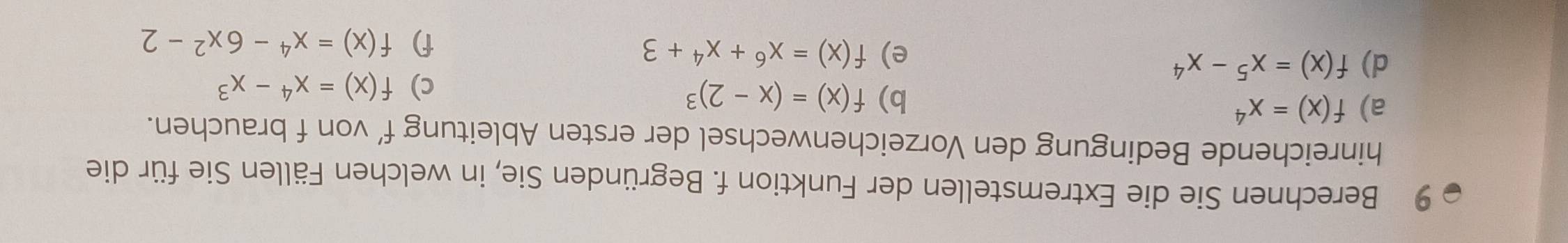 Berechnen Sie die Extremstellen der Funktion f. Begründen Sie, in welchen Fällen Sie für die 
hinreichende Bedingung den Vorzeichenwechsel der ersten Ableitung f’ von f brauchen. 
a) f(x)=x^4
b) f(x)=(x-2)^3
c) f(x)=x^4-x^3
d) f(x)=x^5-x^4
e) f(x)=x^6+x^4+3 f) f(x)=x^4-6x^2-2