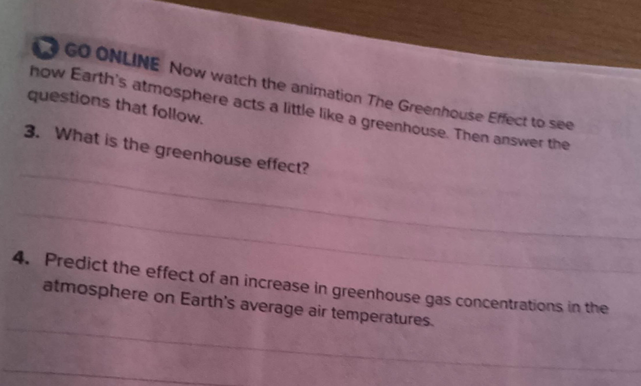 GO ONLINE Now watch the animation The Greenhouse Effect to see 
questions that follow. 
how Earth's atmosphere acts a little like a greenhouse. Then answer the 
_ 
3. What is the greenhouse effect? 
_ 
4. Predict the effect of an increase in greenhouse gas concentrations in the 
_ 
atmosphere on Earth's average air temperatures. 
_