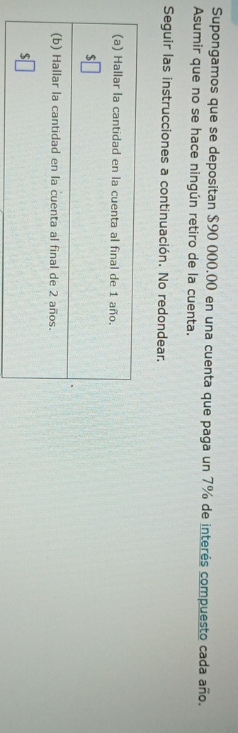 Supongamos que se depositan $90 000.00 en una cuenta que paga un 7% de interés compuesto cada año. 
Asumir que no se hace ningún retiro de la cuenta. 
Seguir las instrucciones a continuación. No redondear. 
(a) Hallar la cantidad en la cuenta al final de 1 año.
$
(b) Hallar la cantidad en la cuenta al final de 2 años. 
S