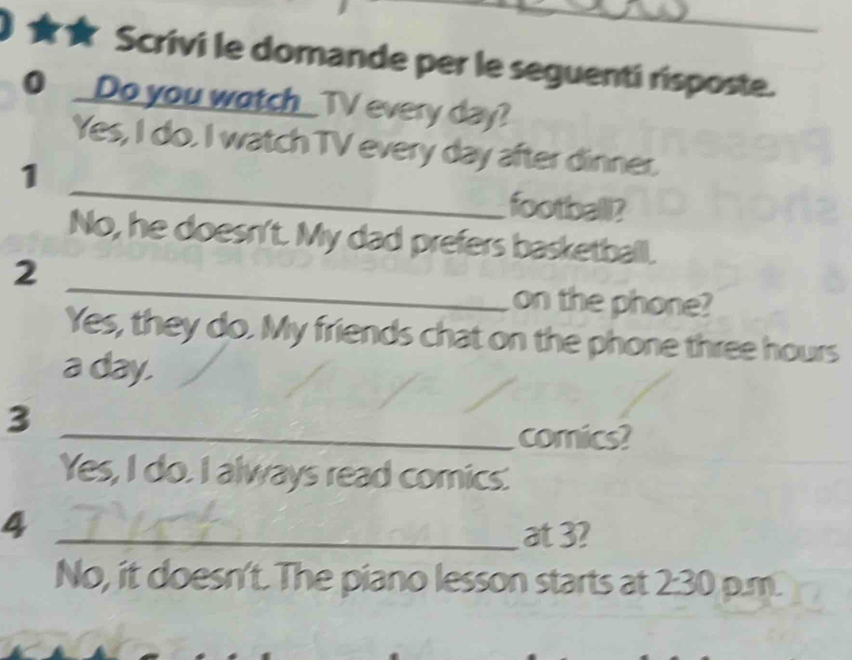 ★★ Scrivi le domande per le seguenti risposte.
0 _Do you watch_TV every day?
_
Yes, I do. I watch TV every day after dinner.
1
football?
No, he doesn't. My dad prefers basketball.
_
2
on the phone?
Yes, they do. My friends chat on the phone three hours
a day.
3
_comics?
Yes, I do. I always read comics.
_4
at 3?
No, it doesn't. The piano lesson starts at 2:30 p.m.