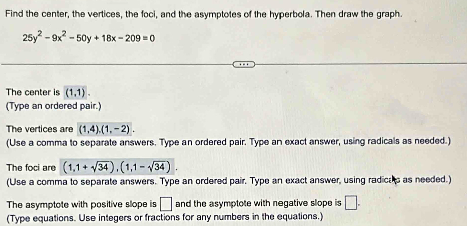 Find the center, the vertices, the foci, and the asymptotes of the hyperbola. Then draw the graph.
25y^2-9x^2-50y+18x-209=0
The center is (1,1). 
(Type an ordered pair.) 
The vertices are (1,4), (1,-2). 
(Use a comma to separate answers. Type an ordered pair. Type an exact answer, using radicals as needed.) 
The foci are (1,1+sqrt(34)), (1,1-sqrt(34)). 
(Use a comma to separate answers. Type an ordered pair. Type an exact answer, using radicas as needed.) 
The asymptote with positive slope is □ and the asymptote with negative slope is □. 
(Type equations. Use integers or fractions for any numbers in the equations.)