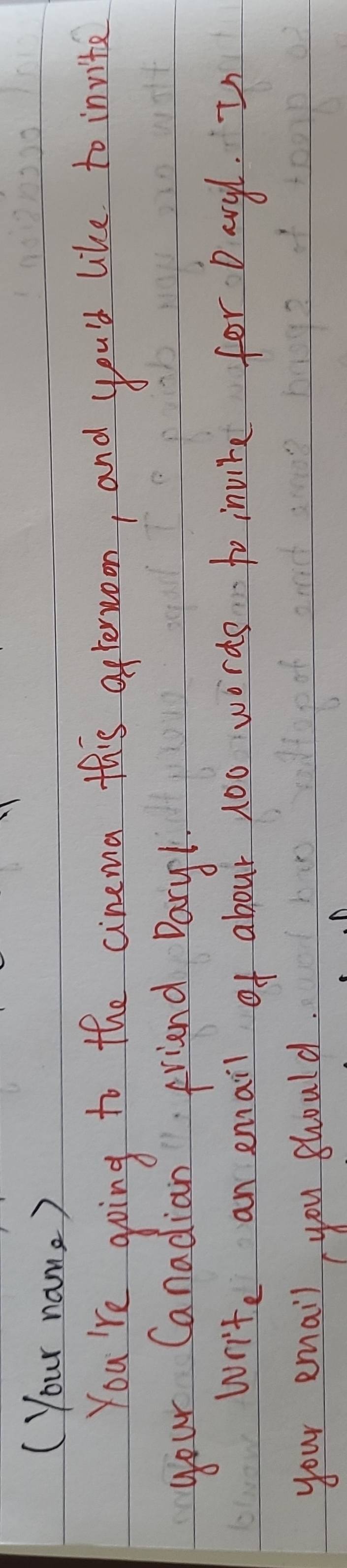 ( Your name ? 
You're going to the cinema this aftersroon, and you'd like to invite 
your Canadian friend Dary1 
write an email of about 100 words to invire for Daryh. I 
your email you should.