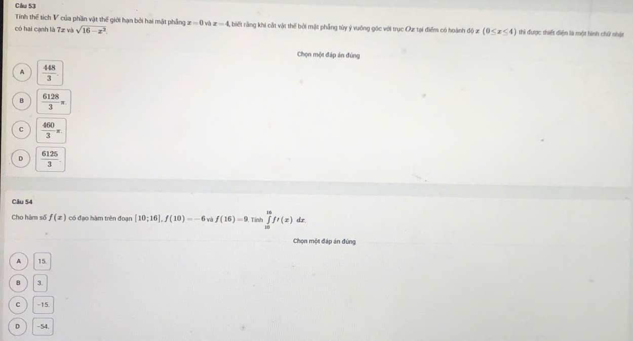 Tính thể tích V của phần vật thể giới hạn bởi hai mặt phầng x=0 và x=4. A biết rằng khi cất vật thế bởi mặt phẳng tùy ý vuông góc với trục Oæ tại điểm có hoành dphi x(0≤ x≤ 4) thì được thiết diện là một hình chứ nhật
có hai cạnh là 7z và sqrt(16-x^2). 
Chọn một đáp án đúng
A  448/3 .
B  6128/3 π.
C  460/3 π.
D  6125/3 . 
Câu 54
Cho hàm số f(x) có đạo hàm trên đoạn [10;16], f(10)=-6 và f(16)=9. Tinh∈tlimits _(10)^(16)ft(x)dx. 
Chọn một đáp án đúng
A 15.
B 3.
C -15.
D -54.