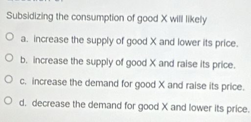 Subsidizing the consumption of good X will likely
a. increase the supply of good X and lower its price.
b. increase the supply of good X and raise its price.
c. increase the demand for good X and raise its price.
d. decrease the demand for good X and lower its price.