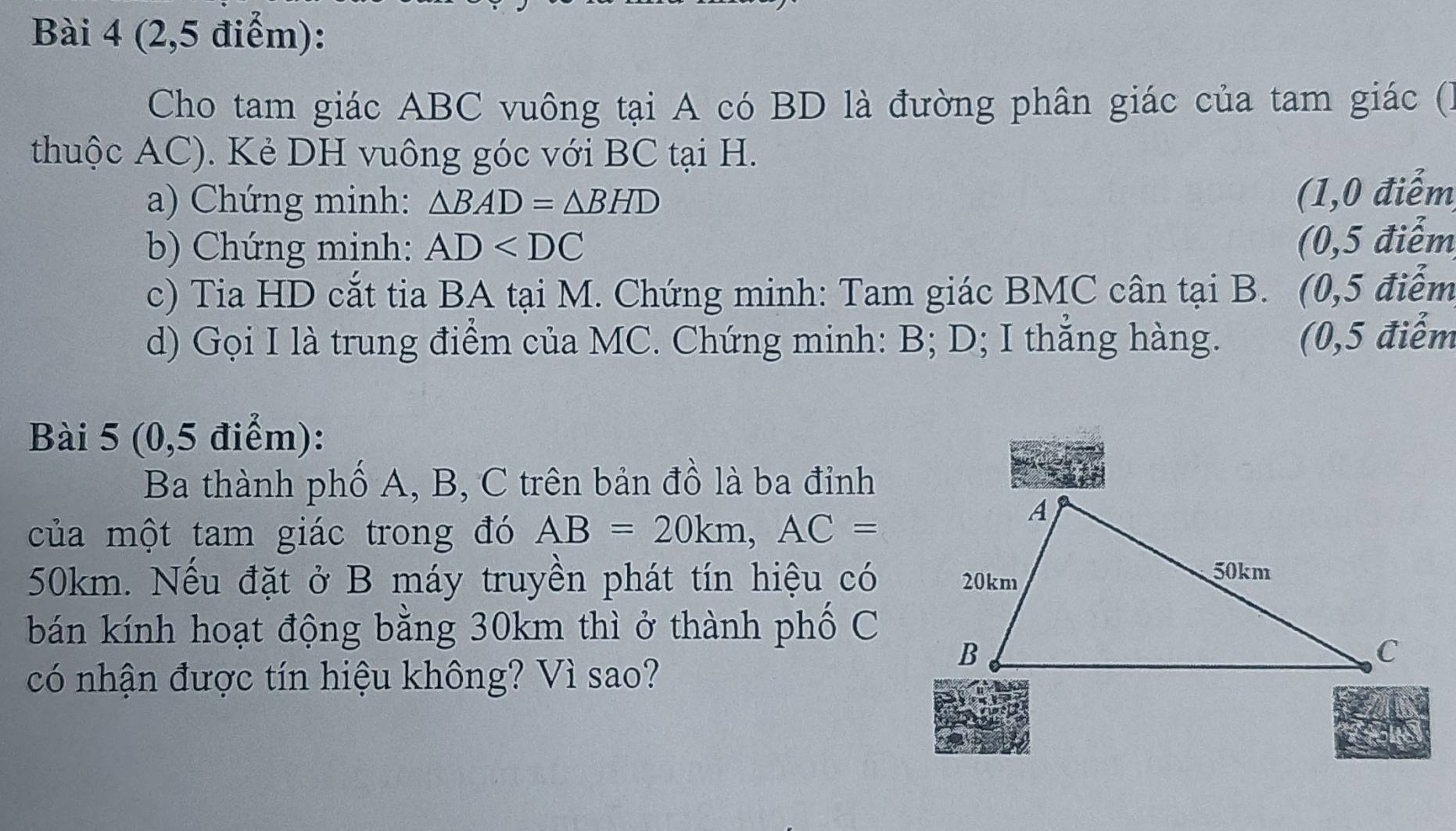 (2,5 điểm): 
Cho tam giác ABC vuông tại A có BD là đường phân giác của tam giác () 
thuộc AC). Kẻ DH vuông góc với BC tại H. 
a) Chứng minh: △ BAD=△ BHD
(1,0 điểm 
b) Chứng minh: AD
(0,5 điểm 
c) Tia HD cắt tia BA tại M. Chứng minh: Tam giác BMC cân tại B. (0,5 điểm 
d) Gọi I là trung điểm của MC. Chứng minh: B; D; I thắng hàng. (0,5 điểm 
Bài 5 (0,5 điểm): 
Ba thành phố A, B, C trên bản đồ là ba đỉnh 
của một tam giác trong đó AB=20km, AC=
50km. Nếu đặt ở B máy truyền phát tín hiệu có 
bán kính hoạt động bằng 30km thì ở thành phố C
có nhận được tín hiệu không? Vì sao?