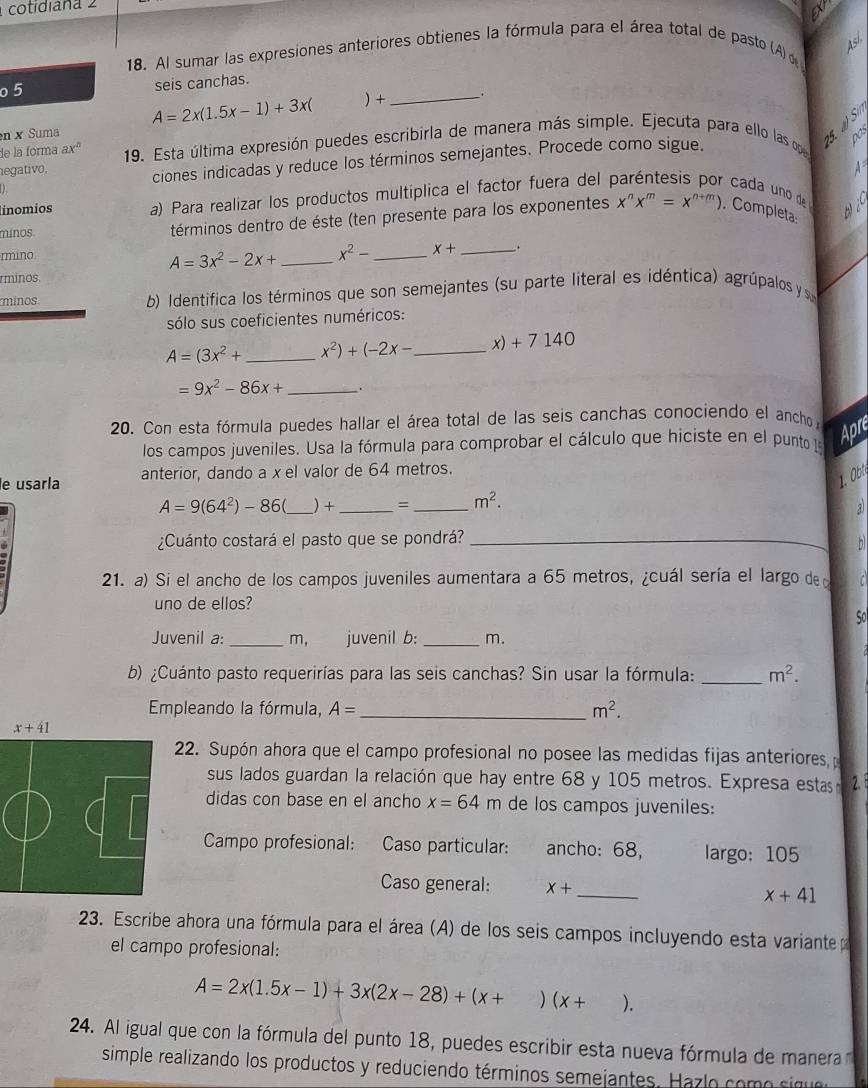 cotidiaña 2
18. Al sumar las expresiones anteriores obtienes la fórmula para el área total de pasto (A)á
4sí,
o 5 seis canchas.
A=2x(1.5x-1)+3x(  +_ .
de la forma ax^2 19. Esta última expresión puedes escribirla de manera más simple. Ejecuta para ello las op 5. a) Si
n × Suma
) ciones indicadas y reduce los términos semejantes. Procede como sigue.
DO
egativo, A
línomios a) Para realizar los productos multiplica el factor fuera del 
cada uno de
minos términos dentro de éste (ten presente para los exponentes x^nx^m=x^(n+m)). Completa: wi
rmino _ x+ _ .
A=3x^2-2x+ _ x^2-
rminos
minos b) Identifica los términos que son semejantes (su parte literal es idéntica) agrúpalos y 
sólo sus coeficientes numéricos:
A=(3x^2+ _ x^2)+(-2x- _ x) + 7 140
=9x^2-86x+ _.
20. Con esta fórmula puedes hallar el área total de las seis canchas conociendo el ancho 
los campos juveniles. Usa la fórmula para comprobar el cálculo que hiciste en el punto la
Apre
e usarla anterior, dando a x el valor de 64 metros.
1. O
A=9(64^2)-86 _) +_ =_ m^2.
a
¿Cuánto costará el pasto que se pondrá?_
b
21. a) Si el ancho de los campos juveniles aumentara a 65 metros, ¿cuál sería el largo de l  
uno de ellos?
So
Juvenil a: _m, juvenil b: _m.
b) ¿Cuánto pasto requerirías para las seis canchas? Sin usar la fórmula: _ m^2.
Empleando la fórmula, A= _ m^2.
22. Supón ahora que el campo profesional no posee las medidas fijas anteriores, 
sus lados guardan la relación que hay entre 68 y 105 metros. Expresa estas 2. 1
didas con base en el ancho x=64m de los campos juveniles:
Campo profesional: Caso particular: ancho: 68, largo: 105
Caso general: x+ _ x+41
23. Escribe ahora una fórmula para el área (A) de los seis campos incluyendo esta variante 
el campo profesional:
A=2x(1.5x-1)+3x(2x-28)+(x+)(x+ ).
24. Al igual que con la fórmula del punto 18, puedes escribir esta nueva fórmula de manera 
simple realizando los productos y reduciendo términos semejantes.   az o como  sg