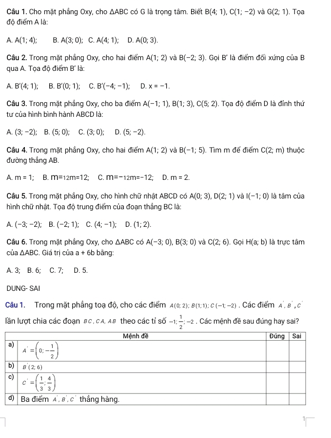 Cho mặt phẳng Oxy, cho △ ABC có G là trọng tâm. Biết B(4;1),C(1;-2) và G(2;1). Tọa
độ điểm A là:
A. A(1;4); B. A(3;0); C. A(4;1); D. A(0;3).
Câu 2. Trong mặt phẳng Oxy, cho hai điểm A(1;2) và B(-2;3). Gọi B' là điểm đối xứng của B
qua A. Tọa độ điểm B' là:
A. B'(4;1) B. B'(0;1); C. B'(-4;-1); D. x=-1.
Câu 3. Trong mặt phẳng Oxy, cho ba điểm A(-1;1),B(1;3),C(5;2). Tọa độ điểm D là đỉnh thứ
tư của hình bình hành ABCD là:
A. (3;-2) B. (5;0); C. (3;0) D. (5;-2).
Câu 4. Trong mặt phẳng Oxy, cho hai điểm A(1;2) và B(-1;5). Tìm m để điểm C(2;m) thuộc
đường thắng AB.
A. m=1 B. m=12m=12; C. m=-12m=-12; D. m=2.
Câu 5. Trong mặt phẳng Oxy, cho hình chữ nhật ABCD có A(0;3),D(2;1) và I(-1;0) là tâm của
hình chữ nhật. Tọa độ trung điểm của đoạn thẳng BC là:
A. (-3;-2); ` B. (-2;1); C. (4;-1); D. (1;2).
Câu 6. Trong mặt phẳng Oxy, cho △ ABC có A(-3;0),B(3;0) và C(2;6). Gọi H(a;b) là trực tâm
của △ ABC. Giá trị của a+6b bằng:
A. 3; B. 6; C. 7; D. 5.
DUNG- SAI
Câu 1. Trong mặt phẳng toạ độ, cho các điểm A(0;2);B(1;1);C(-1;-2). Các điểm A',B',C'
lần lượt chia các đoạn BC, CA, AB theo các tỉ số -1; 1/2 ;- 2 . Các mệnh đề sau đúng hay sai?