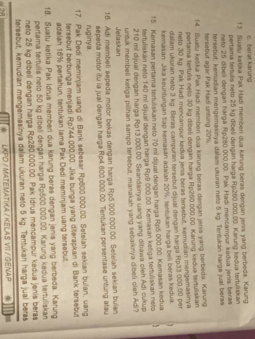 c. berat karung
13. Suatu ketika Pak Hadi memberi dua karung beras dengan jenis yang berbeda. Karung
pertama tertulis neto 25 kg dibeli dengan harga Rp260.000,00. Karung kedua tertuliskan
neto 25 dibeli dengan harga Rp280.000,00. Pak Hadi mencampur kedua jenis beras
tersebut, kemudian mengemasinya dalam ukuran neto 5 kg. Tentukan harga jual beras
tersebut agar Pak Hadi untung 20%.
14. Suatu ketika Pak Hadi memberi dua karung beras dengan jenis yang berbeda. Karung
pertama tertulis neto 30 kg dibeli dengan harga Rp260.000,00. Karung kedua tertuliskan
neto 30 kg. Pak Hadi mencampur kedua jenis beras tersebut, kemudian mengemasinya
dalam ukuran neto 3 kg. Beras campuran tersebut dijual dengan harga Rp33.000,00 per
kemasan. Jika keuntungan tiap kemasan adalah 20%, tentukan harga beli beras kedua.
15. Kemasan pertama tertuliskan neto 70 ml dijual dengan harga Rp5.000,00. Kemasan kedua
tertuliskan neto 140 ml dijual dengan harga Rp9.000,00. Kemasan ketiga tertuliskan neto 、
210 ml dijual dengan harga Rp13.000,00. Seandainya uang yang dibawa oleh Adi cukup
untuk membeli ketiga pilihan sampo tersebut, manakah yang sebaiknya dibeli oleh Adi?
Jelaskan
16. Adi membeli sepeda motor bekas dengan harga Rp5.000.000,00. Setelah sekian bulan
sepeda motor itu ia jual dengan harga Rp4.600.000,00. Tentukan persentase untung atau
ruginya.
17. Pak Dedi meminjam uang di Bank sebesar Rp600.000,00. Setelah sekian bulan, uang
tersebut berbunga menjadi Rp744.000,00. Jika bunga yang diterapkan di Bank tersebut
adalah 16% pertahun, tentukan lama Pak Dedi meminjam uang tersebut.
18. Suatu ketika Pak Idrus memberi dua karung beras dengan jenis yang berbeda. Karung
pertama tertulis neto 50 kg dibeli dengan harga Rp500.000,00. Karung kedua tertuliskan
neto 25 kg dibeli dengan harga Rp280.000,00. Pak Idrus mencampur kedua jenis beras
tersebut, kemudian mengemasinya dalam ukuran neto 5 kg. Tentukan harga jual beras
26 LKPD / MATEMATIKA / KELAS VII / GENAP