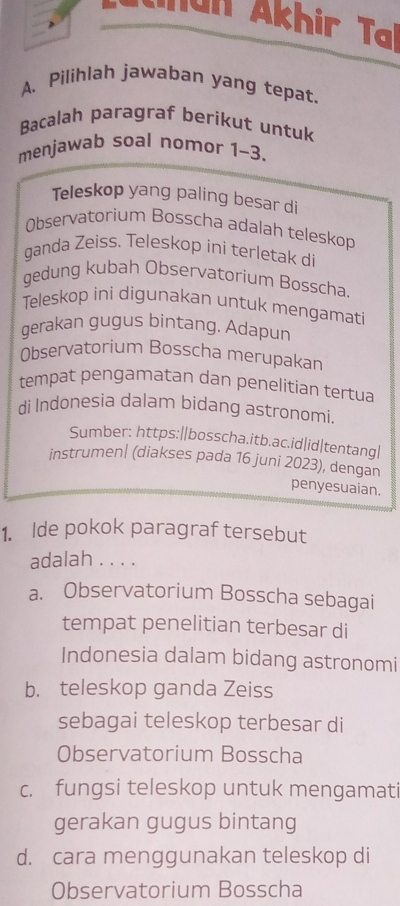 an Akh i T
A. Pilihlah jawaban yang tepat.
Bacalah paragraf berikut untuk
menjawab soal nomor 1~3.
Teleskop yang paling besar di
Observatorium Bosscha adalah teleskop
ganda Zeiss. Teleskop ini terletak di
gedung kubah Observatorium Bosscha.
Teleskop ini digunakan untuk mengamati
gerakan gugus bintang. Adapun
Observatorium Bosscha merupakan
tempat pengamatan dan penelitian tertua
di Indonesia dalam bidang astronomi.
Sumber: https:||bosscha.itb.ac.id|id|tentang|
instrumen| (diakses pada 16 juni 2023), dengan
penyesuaian.
1. Ide pokok paragraf tersebut
adalah . . . .
a. Observatorium Bosscha sebagai
tempat penelitian terbesar di
Indonesia dalam bidang astronomi
b. teleskop ganda Zeiss
sebagai teleskop terbesar di
Observatorium Bosscha
c. fungsi teleskop untuk mengamati
gerakan gugus bintang
d. cara menggunakan teleskop di
Observatorium Bosscha