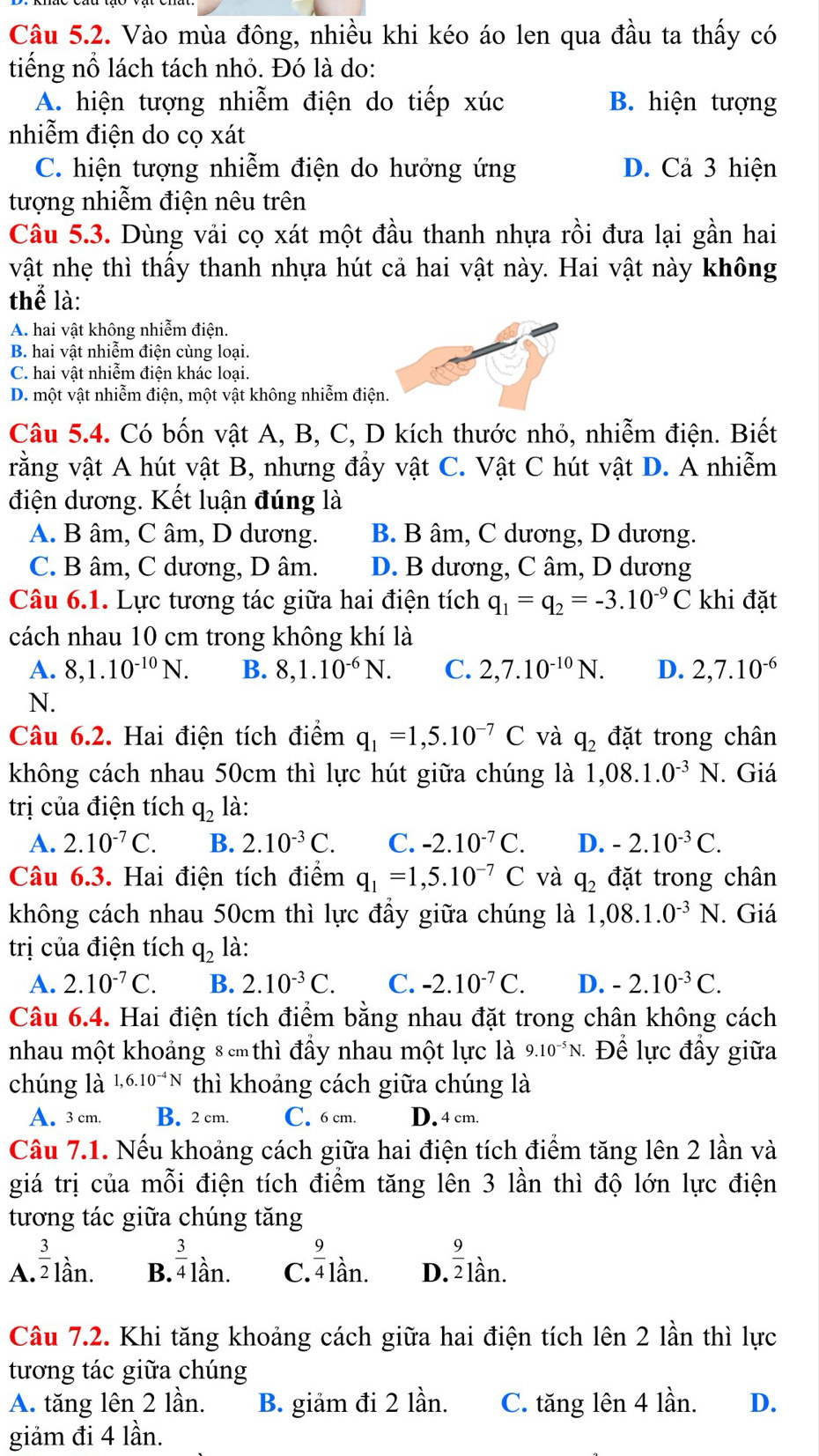 Vào mùa đông, nhiều khi kéo áo len qua đầu ta thấy có
tiếng nổ lách tách nhỏ. Đó là do:
A. hiện tượng nhiễm điện do tiếp xúc B. hiện tượng
nhiễm điện do cọ xát
C. hiện tượng nhiễm điện do hưởng ứng D. Cả 3 hiện
tượng nhiễm điện nêu trên
Câu 5.3. Dùng vải cọ xát một đầu thanh nhựa rồi đưa lại gần hai
vật nhẹ thì thấy thanh nhựa hút cả hai vật này. Hai vật này không
thể là:
A. hai vật không nhiễm điện.
B. hai vật nhiễm điện cùng loại.
C. hai vật nhiễm điện khác loại.
D. một vật nhiễm điện, một vật không nhiễm điện.
Câu 5.4. Có bốn vật A, B, C, D kích thước nhỏ, nhiễm điện. Biết
rằng vật A hút vật B, nhưng đầy vật C. Vật C hút vật D. A nhiễm
điện dương. Kết luận đúng là
A. B âm, C âm, D dương. B. B âm, C dương, D dương.
C. B âm, C dương, D âm. D. B dương, C âm, D dương
Câu 6.1. Lực tương tác giữa hai điện tích q_1=q_2=-3.10^(-9)C khi đặt
cách nhau 10 cm trong không khí là
A. 8,1.10^(-10)N. B. 8,1.10^(-6)N. C. 2,7.10^(-10)N. D. 2,7.10^(-6)
N.
Câu 6.2. Hai điện tích điểm q_1=1,5.10^(-7)C và q_2 đặt trong chân
không cách nhau 50cm thì lực hút giữa chúng là 1,08.1.0^(-3)N. Giá
trị của điện tích q_2 là:
A. 2.10^(-7)C. B. 2.10^(-3)C. C. -2.10^(-7)C. D. -2.10^(-3)C.
Câu 6.3. Hai điện tích điểm q_1=1,5.10^(-7)C và q_2 đặt trong chân
không cách nhau 50cm thì lực đẩy giữa chúng là 1,08.1.0^(-3)N.. Giá
trị của điện tích q_2 là:
A. 2.10^(-7)C. B. 2.10^(-3)C. C. -2.10^(-7)C. D. -2.10^(-3)C.
Câu 6.4. Hai điện tích điểm bằng nhau đặt trong chân không cách
nhau một khoảng 8 thì đầy nhau một lực là 9.10^(-5)N. Để lực đầy giữa
chúng là 1,6.10^(-4)N thì khoảng cách giữa chúng là
A. 3 cm. B. 2 cm. C. 6 cm. D. 4 cm.
Câu 7.1. Nếu khoảng cách giữa hai điện tích điểm tăng lên 2 lần và
giá trị của mỗi điện tích điểm tăng lên 3 lần thì độ lớn lực điện
tương tác giữa chúng tăng
A  3/2 lan B. ^ 3/4 1dot an. C^(frac 9)41dot an. D.  9/2 _lan.
Câu 7.2. Khi tăng khoảng cách giữa hai điện tích lên 2 lần thì lực
tương tác giữa chúng
A. tăng lên 2 lần. B. giảm đi 2 lần. C. tăng lên 4 lần. D.
giảm đi 4 lần.