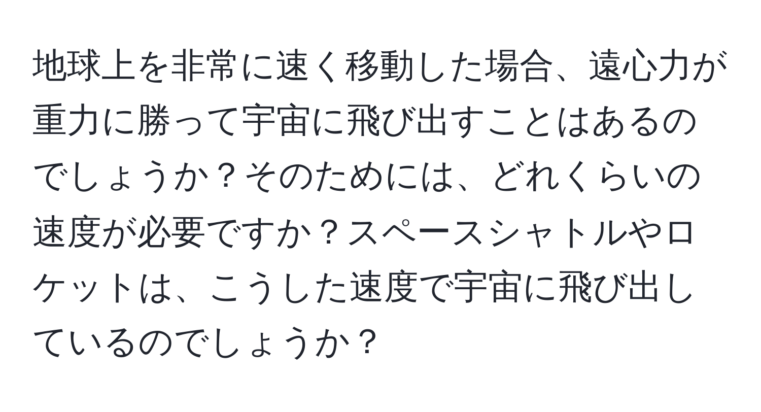 地球上を非常に速く移動した場合、遠心力が重力に勝って宇宙に飛び出すことはあるのでしょうか？そのためには、どれくらいの速度が必要ですか？スペースシャトルやロケットは、こうした速度で宇宙に飛び出しているのでしょうか？