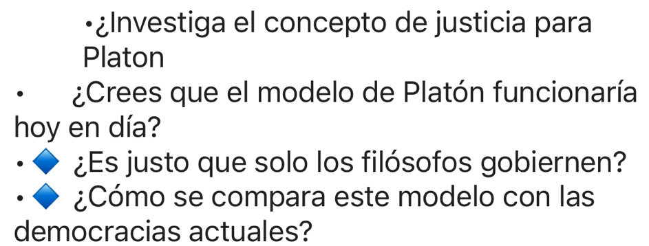 •¿Investiga el concepto de justicia para 
Platon 
¿Crees que el modelo de Platón funcionaría 
hoy en día? 
¿Es justo que solo los filósofos gobiernen? 
¿Cómo se compara este modelo con las 
democracias actuales?