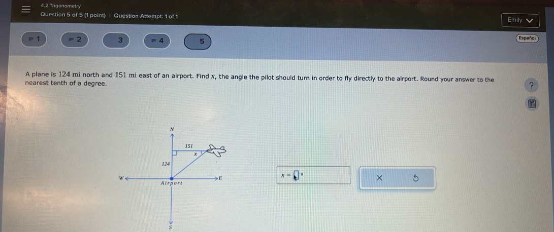 4.2 Trigonometry 
Question 5 of 5 (1 point) ∣ Question Attempt: 1 of 1 
Emily V 
frac □  = 2 3 4 5 Español 
A plane is 124 mi north and 151 mi east of an airport. Find x, the angle the pilot should turn in order to fly directly to the airport. Round your answer to the ? 
nearest tenth of a degree.
x=□°
× 5 
s