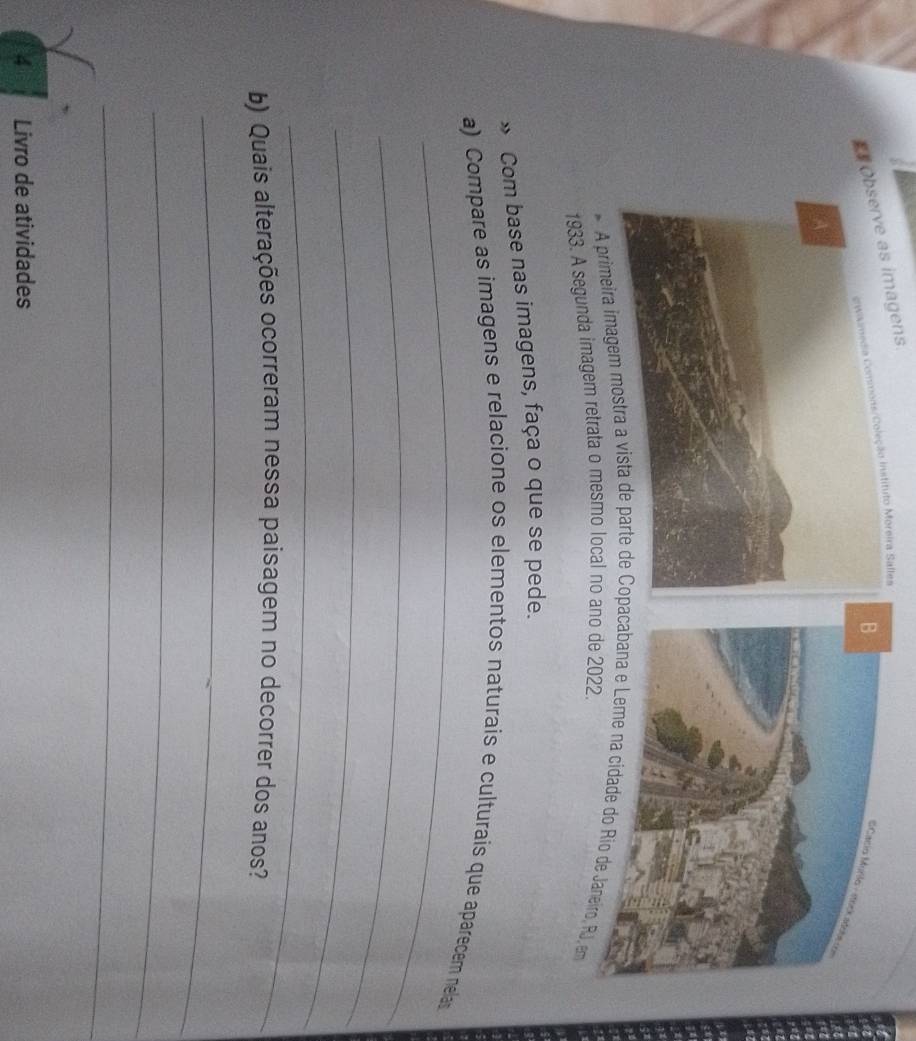 Oas imagens. 
gwaimedia Conmons/Coleção Instituto Moreira Salles 
A primeira imagem o, RJ, em 
1933. A segunda imagem retrata o mesmo local no 
» Com base nas imagens, faça o que se pede. 
_ 
a) Compare as imagens e relacione os elementos naturais e culturais que aparecem nelas 
_ 
_ 
_ 
b) Quais alterações ocorreram nessa paisagem no decorrer dos anos? 
_ 
_ 
_ 
4 Livro de atividades