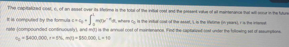 The capitalized cost, c, of an asset over its lifetime is the total of the initial cost and the present value of all maintenance that will occur in the future 
It is computed by the formula c=c_0+∈t _0^(Lm(t)e^-rt)dt I, where c_0 is the initial cost of the asset, L is the lifetime (in years), r is the interest 
rate (compounded continuously), and m(t) is the annual cost of maintenance. Find the capitalized cost under the following set of assumptions.
c_0=$400,000, r=5% , m(t)=$50,000, L=10