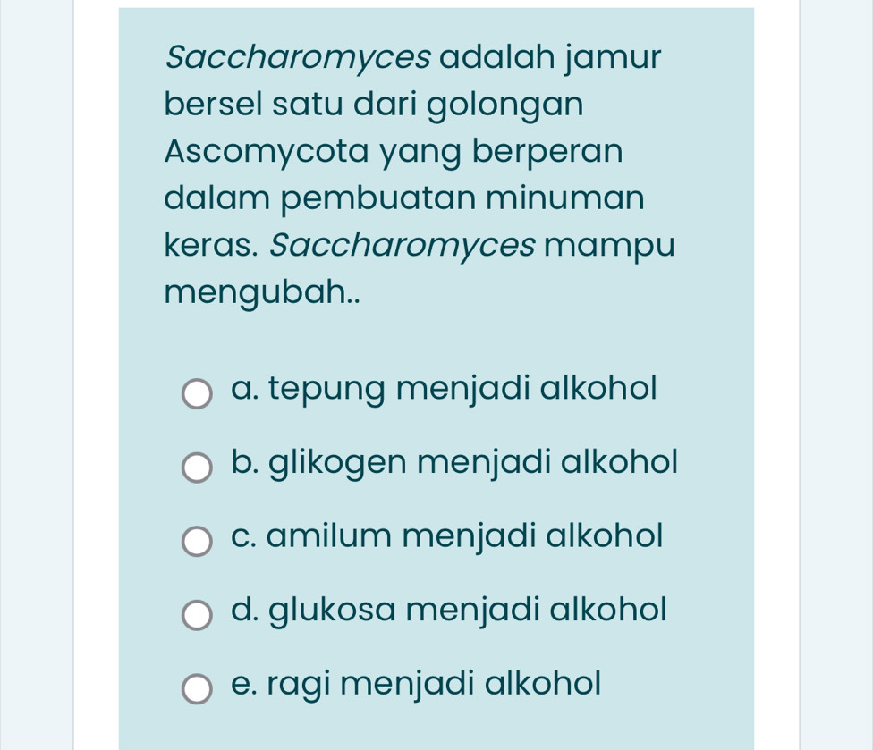 Saccharomyces adalah jamur
bersel satu dari golongan
Ascomycota yang berperan
dalam pembuatan minuman
keras. Saccharomyces mampu
mengubah..
a. tepung menjadi alkohol
b. glikogen menjadi alkohol
c. amilum menjadi alkohol
d. glukosa menjadi alkohol
e. ragi menjadi alkohol