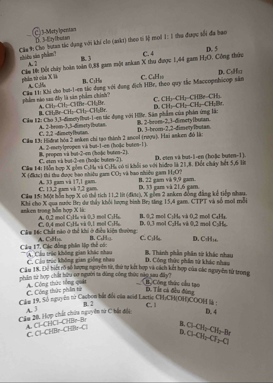 C. 3-Metylpentan
D. 3-Etylbutan
Câu 9: Cho butan tác dụng với khí clo (askt) theo tỉ lệ mol 1: : 1 thu được tối đa bao
nhiêu sản phẩm?
C. 4 D. 5
B. 3
Câu 10: Đốt cháy hoàn toàn 0,88 gam một ankan X thu được 1,44 gam H_2O.. Công thức
A. 2
D. C_5H_12
phân tử của X là C. C_4H_10
A. C_2H_6 B. C_3H_8
Câu 11: Khi cho but-1-en tác dụng với dung dịch HBr, theo quy tắc Maccopnhícop sản
phẩm nào sau đây là sản phẩm chính?
C. CH_3-CH_2-CHBr-CH_3.
A. CH_3-CH_2-CHBr-CH_2Br. CH_3-CH_2-CH_2-CH_2Br.
B. CH_2Br-CH_2-CH_2-CH_2Br. D.
Câu 12: Cho 3,3-đimetylbut-1-en tác dụng với HBr. Sản phẩm của phản ứng là:
A. 2-brom-3,3-dimetylbutan. B. 2-brom-2,3-dimetylbutan.
C. 2,2 -đimetylbutan. D. 3-brom-2,2-dimetylbutan.
Câu 13: Hiđrat hóa 2 anken chi tạo thành 2 ancol (rượu). Hai anken đó là:
A. 2-metylpropen và but-1-en (hoặc buten-1).
B. propen và but-2-en (hoặc buten-2).
C. eten và but-2-en (hoặc buten-2). D. eten và but-1-en (hoặc buten-1).
Câu 14: Hỗn hợp X gồm C_3H_8 và C_3H_6 A có ti khối so với hiđro là 21,8. Đốt cháy hết 5,6 lít
X (đktc) thì thu được bao nhiêu gam CO_2 và bao nhiêu gam H_2O 2
A. 33 gam và 17,1 gam. B. 22 gam và 9,9 gam.
C. 13,2 gam và 7,2 gam. D. 33 gam và 21,6 gam.
Câu 15: M hột hỗn hợp X có thể tích 11,2 lít (đktc), X gồm 2 anken đồng đẳng kế tiếp nhau.
Khi cho X qua nước Br₂ dư thấy khối lượng bình Br_2 tăng 15,4 gam. CTPT và số mol mỗi
anken trong hỗn hợp X là:
A. 0,2 mol C_2H_4 và 0,3 mol C_3H_6. B. 0,2 mol C_3H_6 và 0,2 mol C_4H_8.
C. 0,4 mol C_2H à và 0,1 mol C_3H_6. D. 0,3 mol C_2H_4 và 0,2 mol C_3H_6.
Câu 16: Chất nào ở thể khí ở điều kiện thường:
A. C5H10. B. C_6H_12. C. C_3H_6. D. C_7H_14.
Câu 17. Các đồng phân lập thể có:
A. Cầu trúc không gian khác nhau B. Thành phần phân tử khác nhau
C. Cầu trúc không gian giống nhau D. Công thức phân tử khác nhau
Câu 18. Để biết rõ số lượng nguyên tử, thứ tự kết hợp và cách kết hợp của các nguyên tử trong
phân tử hợp chất hữu cơ người ta dùng công thức nào sau đây?
A. Công thức tổng quát B. Công thức cấu tạo
C. Công thức phân tử D. Tất cả đều đúng
Câu 19. Số nguyên từ Cacbon bắt đối của acid Lactic CH₃CH(OH)COOH là :
B. 2 C. 1 D. 4
A. 3
Câu 20. Hợp chất chứa nguyên tứ C bắt đối:
A. Cl-CHCl-CHBr-Br
B.
D. Cl-CH_2-CF_2-Cl Cl-CH_2-CH_2-Br
C. Cl-CHBr-CHBr-C|