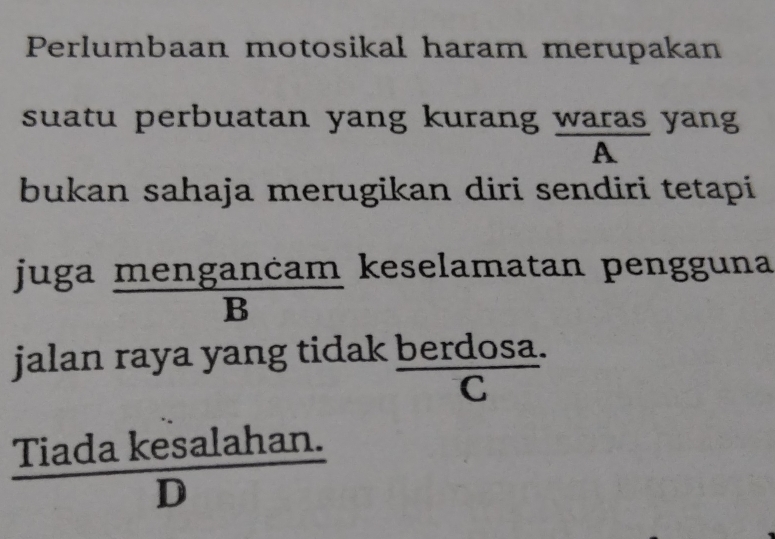 Perlumbaan motosikal haram merupakan 
suatu perbuatan yang kurang waras yang 
A 
bukan sahaja merugikan diri sendiri tetapi 
ju ga mengancam/B  keselamatan pengguna 
jalan raya yang tidak berdosa. 
C 
 (Tiadakesalahan.)/D 