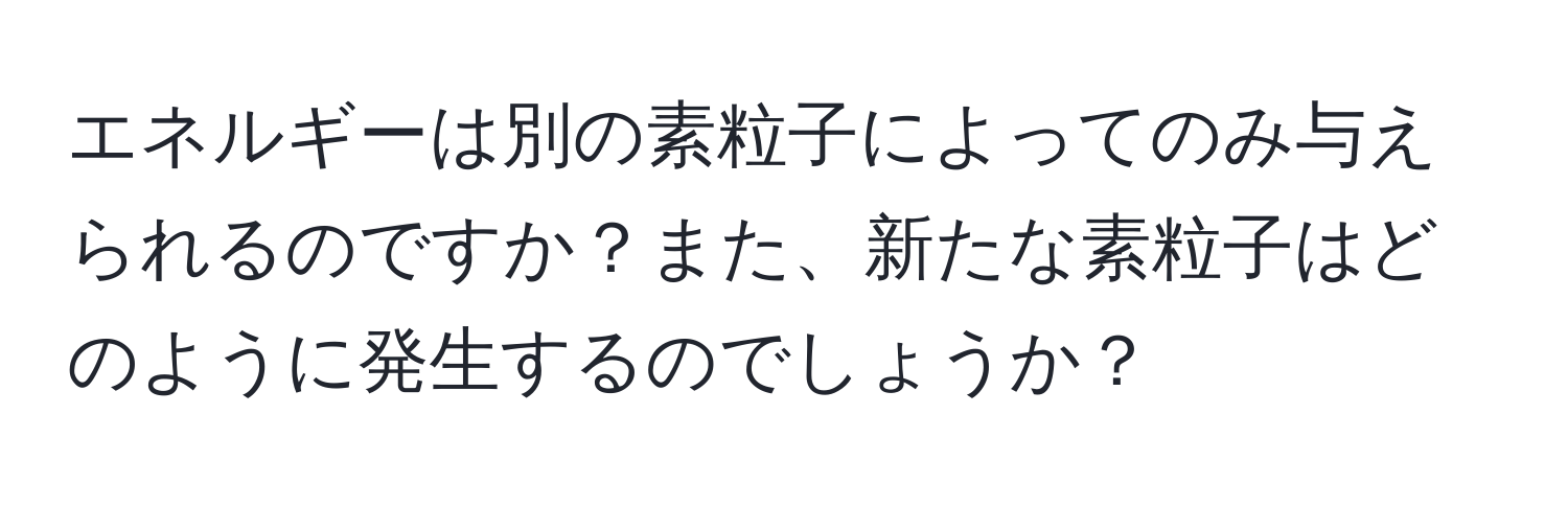 エネルギーは別の素粒子によってのみ与えられるのですか？また、新たな素粒子はどのように発生するのでしょうか？