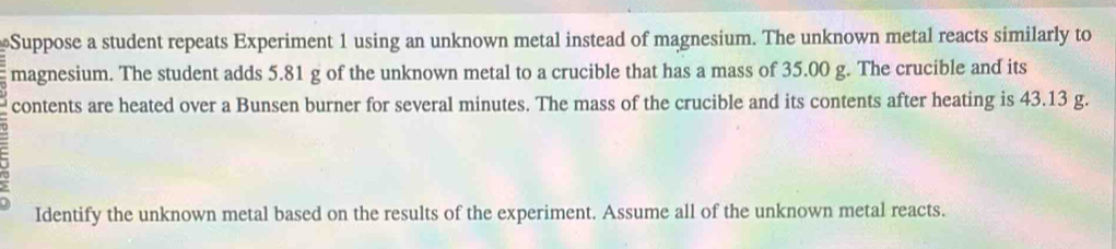 Suppose a student repeats Experiment 1 using an unknown metal instead of magnesium. The unknown metal reacts similarly to 
magnesium. The student adds 5.81 g of the unknown metal to a crucible that has a mass of 35.00 g. The crucible and its 
contents are heated over a Bunsen burner for several minutes. The mass of the crucible and its contents after heating is 43.13 g. 
Identify the unknown metal based on the results of the experiment. Assume all of the unknown metal reacts.