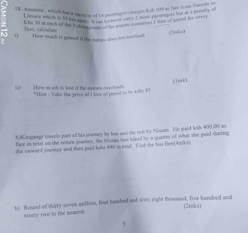 Amatašu , which has a capac:ty of 14 passengers charges Ksh 100 as fare from Nairobi to 
Limuru which is 35 km apart. It can however carry 2 more passengers but at a penalty of 
Khs 50 at each of the 5 checkpoints of the matatu consumes 1 litre of petrol for every 
② i) How much is gained if the matatu does not overload
5km, calculate 
(3mks) 
D 
(1mk) 
ii) How much is lost if the matatu overloads 
*Hint : Take the price of I litre of petrol to be kshs 85
b)Kingangi travels part of his journey by bus and the rest by Nissan. He paid ksh 400.00 as 
fare in total on the return journey, the Nissan fare hiked by a quarter of what she paid during 
the onward journey and then paid kshs 440 in total. Find the bus fare(4mks) 
b) Round of thirty seven million, four hundred and sixty eight thousand, five hundred and 
(2mks) 
ninety two to the nearest. 
5