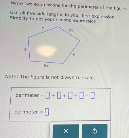 Write two expressions for the perimeter of the figure. 
Use all five side lengths in your first expression. 
Simplify to get your second expression. 
Note: The figure is not drawn to scale. 
perimeter =□ +□ +□ +□ +□
perimeter =□
×