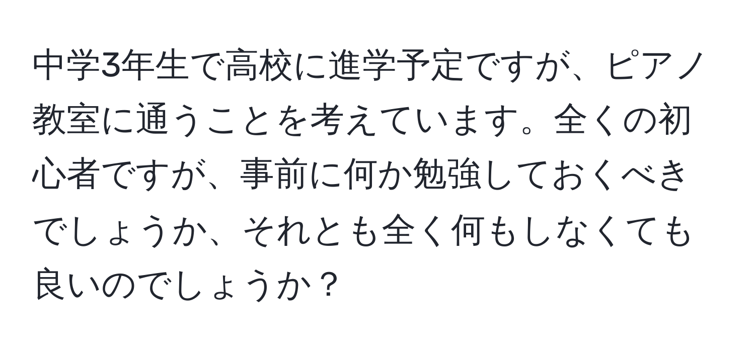 中学3年生で高校に進学予定ですが、ピアノ教室に通うことを考えています。全くの初心者ですが、事前に何か勉強しておくべきでしょうか、それとも全く何もしなくても良いのでしょうか？