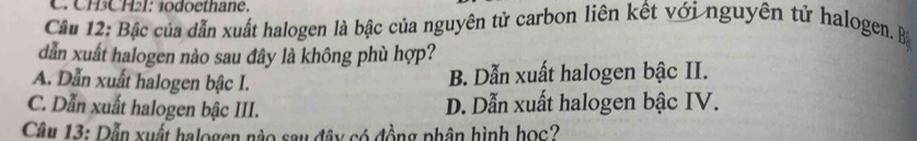 CH3CH2I: 1odoethane.
Câu 12: Bậc của dẫn xuất halogen là bậc của nguyên tử carbon liên kết với nguyên tử halogen. Bà
dẫn xuất halogen nào sau đây là không phù hợp?
A. Dẫn xuất halogen bậc I.
B. Dẫn xuất halogen bậc II.
C. Dẫn xuất halogen bậc III.
D. Dẫn xuất halogen bậc IV.
Câu 13: Dẫn xuất halogen nào sau đây có đồng phân hình học?