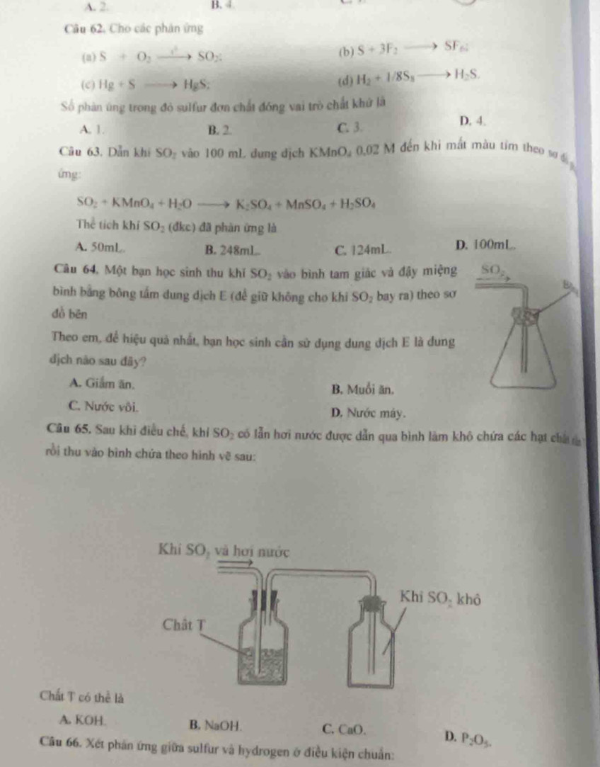 A. 2. B. 4
Câu 62. Cho các phân ứng
(a) S+O_2to SO_2 (b) S+3F_2to SF_f
(c) Hg+Sto HgS: (d) H_2+1/8S_8to H_2S.
Số phàn úng trong đỏ sulfur đơn chất đóng vai trò chất khứ là D. 4.
A. 1 B. 2. C. 3.
Câu 63. Dẫn khi SO_2 vào 100 mL đung địch KMnO, 0.02 M đến khi mắt màu tim theo sơ đ 
ứng:
SO_2+KMnO_4+H_2Oto K_2SO_4+MnSO_4+H_2SO_4
Thể tích khí SO_2 (dkc) đã phàn ứng là
A. 50mL B. 248mL. C. 124mL. D. 100mL.
Câu 64, Một bạn học sinh thu khí SO_2 vào bình tam giác và đậy miệng SO_2
bình bằng bông tấm dung dịch E (đề giữ không cho khi SO_2 bay ra) theo so
dồ bēn
Theo em, để hiệu quả nhất, bạn học sinh cần sử dụng dung dịch E là dung
dịch não sau đây?
A. Giam ăn. B. Muổi ăn.
C. Nước vôi. D, Nước máy.
Câu 65. Sau khi điều chế, khí SO₂ có lẫn hơi nước được dẫn qua bình làm khô chứa các hạt cha 
rồi thu vào bình chứa theo hình vẽ sau:
Chất T có thể là
A. KOH. B, NaOH. C. CaO.
D. P_2O_5.
Câu 66. Xét phản ứng giữa sulfur và hydrogen ở điều kiện chuẩn: