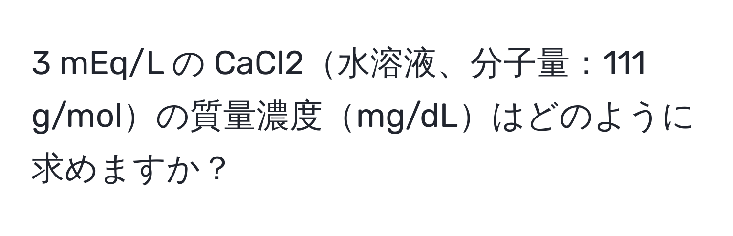 mEq/L の CaCl2水溶液、分子量：111 g/molの質量濃度mg/dLはどのように求めますか？