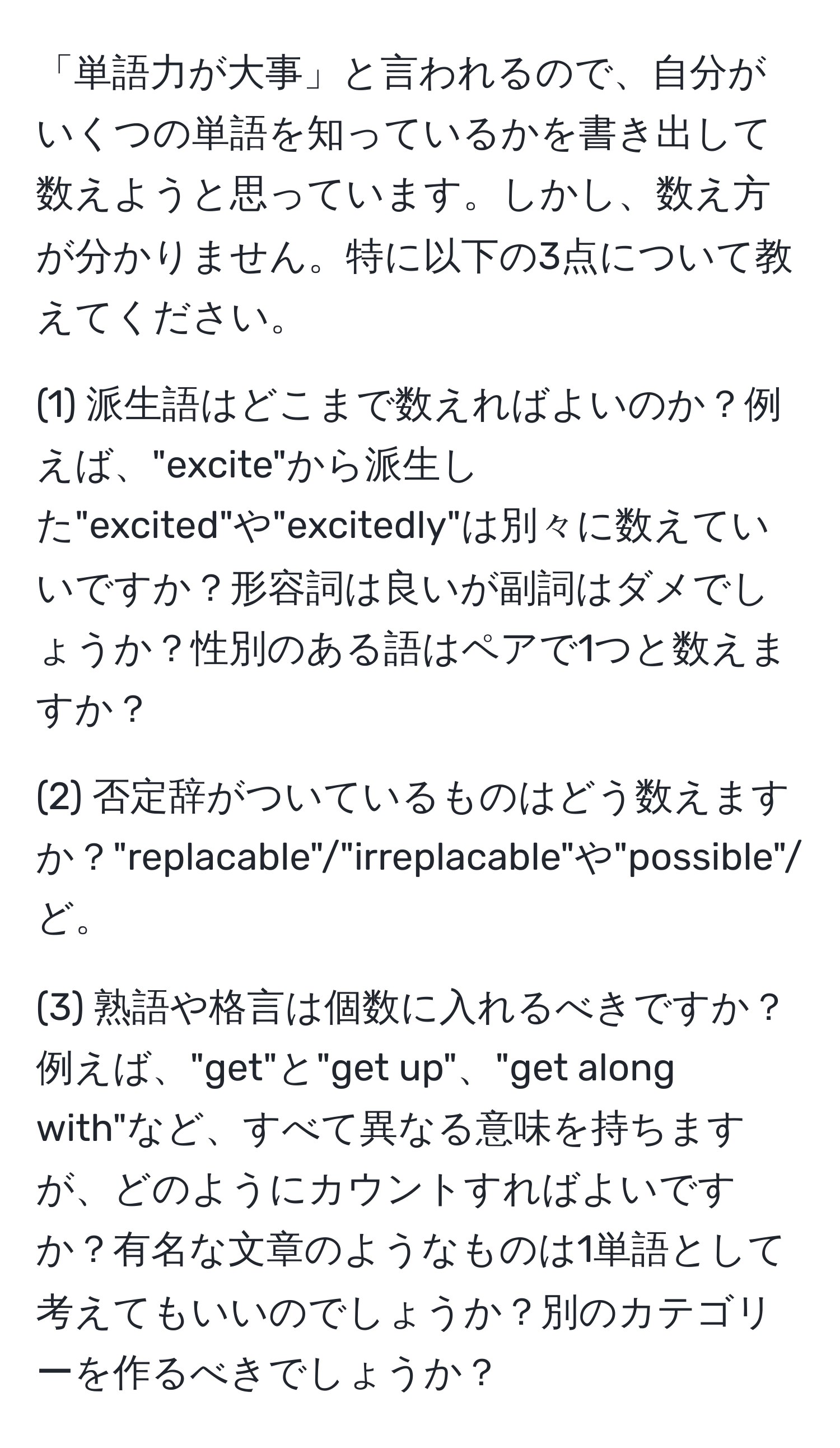 「単語力が大事」と言われるので、自分がいくつの単語を知っているかを書き出して数えようと思っています。しかし、数え方が分かりません。特に以下の3点について教えてください。

(1) 派生語はどこまで数えればよいのか？例えば、"excite"から派生した"excited"や"excitedly"は別々に数えていいですか？形容詞は良いが副詞はダメでしょうか？性別のある語はペアで1つと数えますか？

(2) 否定辞がついているものはどう数えますか？"replacable"/"irreplacable"や"possible"/"impossible"など。

(3) 熟語や格言は個数に入れるべきですか？例えば、"get"と"get up"、"get along with"など、すべて異なる意味を持ちますが、どのようにカウントすればよいですか？有名な文章のようなものは1単語として考えてもいいのでしょうか？別のカテゴリーを作るべきでしょうか？