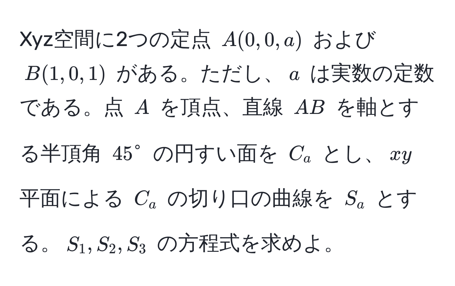 Xyz空間に2つの定点 $A(0,0,a)$ および $B(1,0,1)$ がある。ただし、$a$ は実数の定数である。点 $A$ を頂点、直線 $AB$ を軸とする半頂角 $45°$ の円すい面を $C_a$ とし、$xy$ 平面による $C_a$ の切り口の曲線を $S_a$ とする。$S_1, S_2, S_3$ の方程式を求めよ。