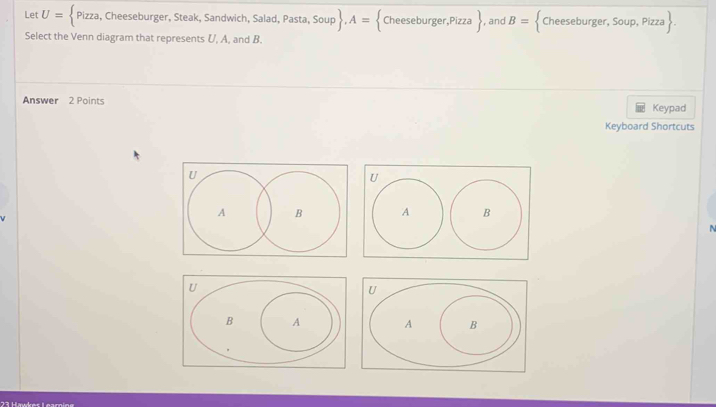 Let U= Pizza, , Cheeseburger, Steak, Sandwich, Salad, Pasta, Sou  p .A= Cheeseburger,Pizza  , and B= * Cheeseburger, Soup, Pizza 
Select the Venn diagram that represents U, A, and B. 
Answer 2 Points Keypad 
Keyboard Shortcuts 

A 

23 Hwkes Learning