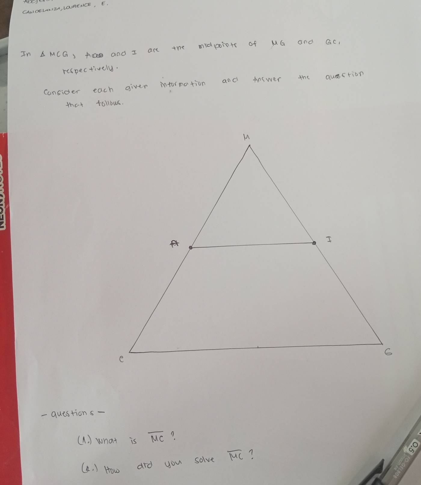 CANIOELRIZ, LOURENCE, E. 
In △ MCG ) Ace and I are the midpoints of MG and Gc, 
respectively. 
consider each giver information and Answer the qustion 
that follows. 
- questions- 
(A. ) what is overline MC A 
(a. ) How did you solve overline MC ?