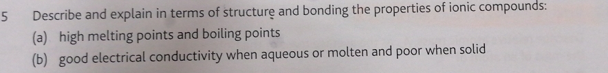 Describe and explain in terms of structure and bonding the properties of ionic compounds: 
(a) high melting points and boiling points 
(b) good electrical conductivity when aqueous or molten and poor when solid