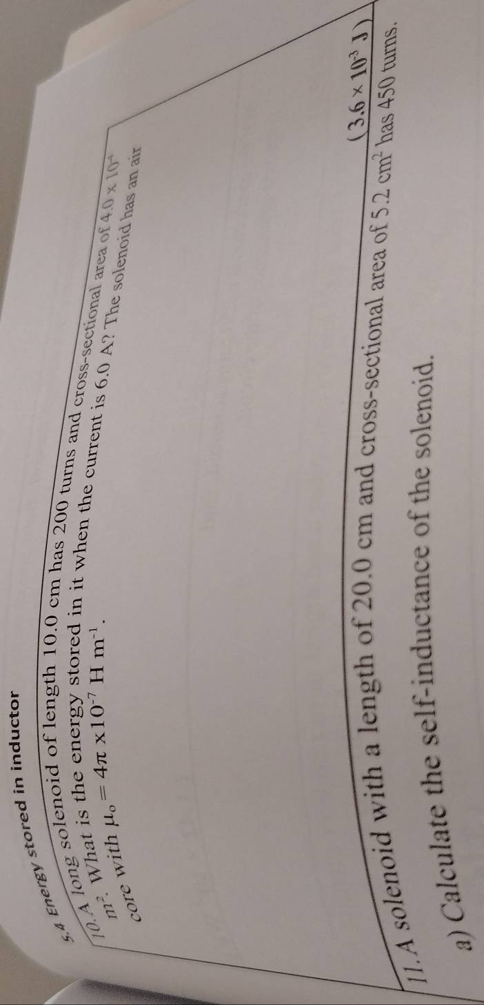 5,4 Energy stored in inductor 
10.A long solenoid of length 10.0 cm has 200 turns and cross-sectional area of
n^(1^2) What
mu _o=4π * 10^(-7)Hm^(-1). 
in it when the current is 6.0 A? The solenoid has an air 
core with
4.0* 10^(-4)
(3.6* 10^(-3)J)
11.A solenoid with a length of 20.0 cm and cross-sectional area of 5.2cm^2 has 450 turns. 
a) Calculate the self-inductance of the solenoid.