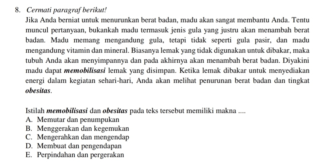 Cermati paragraf berikut!
Jika Anda berniat untuk menurunkan berat badan, madu akan sangat membantu Anda. Tentu
muncul pertanyaan, bukankah madu termasuk jenis gula yang justru akan menambah berat
badan. Madu memang mengandung gula, tetapi tidak seperti gula pasir, dan madu
mengandung vitamin dan mineral. Biasanya lemak yang tidak digunakan untuk dibakar, maka
tubuh Anda akan menyimpannya dan pada akhirnya akan menambah berat badan. Diyakini
madu dapat memobilisasi lemak yang disimpan. Ketika lemak dibakar untuk menyediakan
energi dalam kegiatan sehari-hari, Anda akan melihat penurunan berat badan dan tingkat
obesitas.
Istilah memobilisasi dan obesitas pada teks tersebut memiliki makna ....
A. Memutar dan penumpukan
B. Menggerakan dan kegemukan
C. Mengerahkan dan mengendap
D. Membuat dan pengendapan
E. Perpindahan dan pergerakan