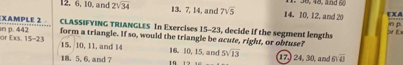 36, 48, and 60
12. 6, 10, and 2sqrt(34) 13. 7, 14, and 7sqrt(5) 14. 10, 12, and 20 EXA 
in p. 
XAMPLE 2 . CLASSIFYING TRIANGLES In Exercises 15-23, decide if the segment lengths 
pr Ex 
n p. 442 form a triangle. If so, would the triangle be acute, right, or obtuse? 
or E xs.15-23 15. 10, 11, and 14 16. 10, 15, and 5sqrt(13)
17.) 24, 30, and 6sqrt(43)
18. 5, 6, and 7 19 12