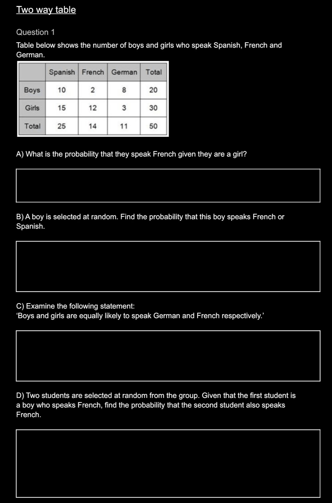 Two way table 
Question 1 
Table below shows the number of boys and girls who speak Spanish, French and 
German. 
A) What is the probability that they speak French given they are a girl? 
B) A boy is selected at random. Find the probability that this boy speaks French or 
Spanish. 
C) Examine the following statement: 
‘Boys and girls are equally likely to speak German and French respectively.’ 
D) Two students are selected at random from the group. Given that the first student is 
a boy who speaks French, find the probability that the second student also speaks 
French.